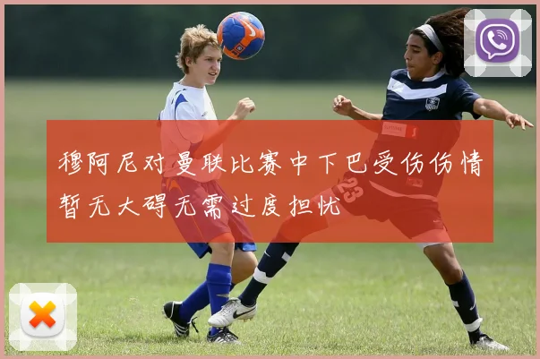穆阿尼对曼联比赛中下巴受伤伤情暂无大碍无需过度担忧