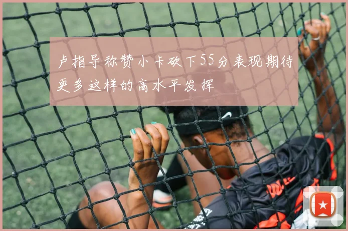 卢指导称赞小卡砍下55分表现期待更多这样的高水平发挥