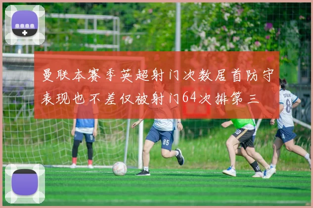 曼联本赛季英超射门次数居首防守表现也不差仅被射门64次排第三
