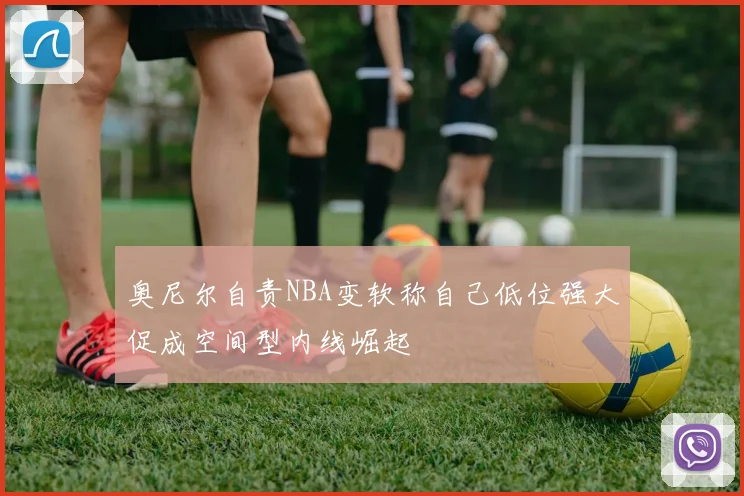 奥尼尔自责NBA变软称自己低位强大促成空间型内线崛起