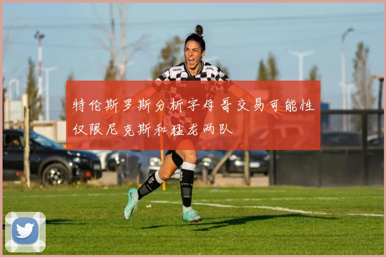 特伦斯罗斯分析字母哥交易可能性仅限尼克斯和猛龙两队
