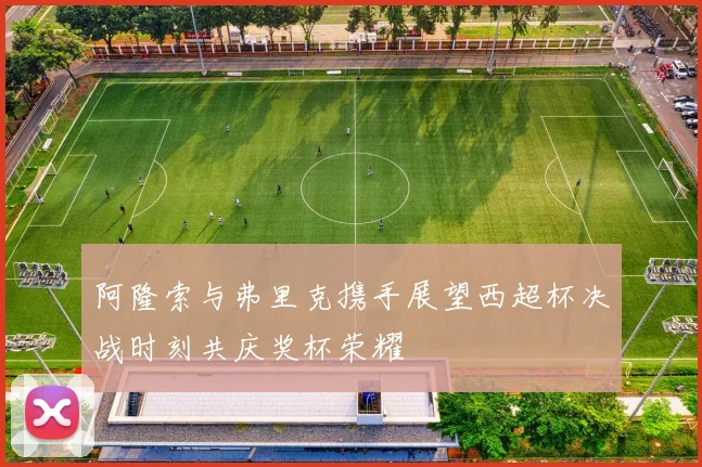 阿隆索与弗里克携手展望西超杯决战时刻共庆奖杯荣耀