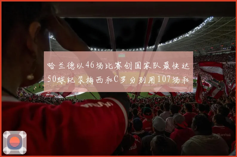 哈兰德以46场比赛创国家队最快达50球纪录梅西和C罗分别用107场和114场完成