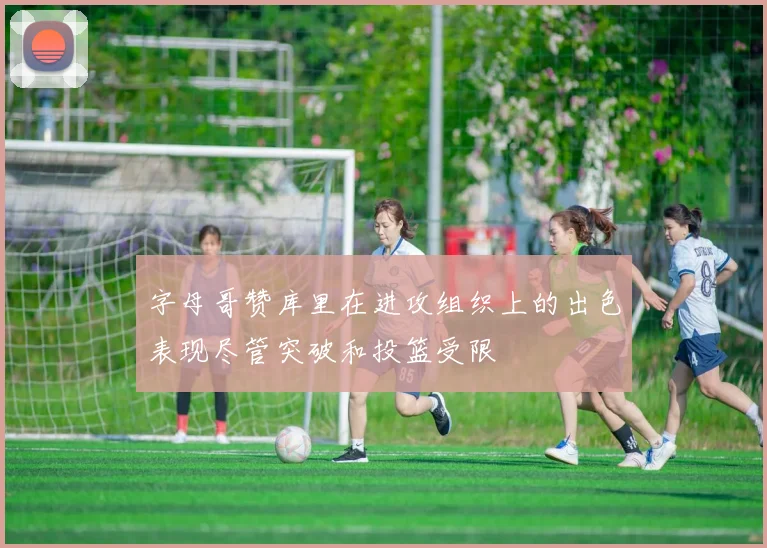 字母哥赞库里在进攻组织上的出色表现尽管突破和投篮受限