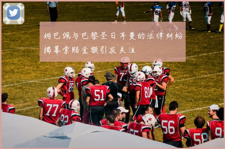 姆巴佩与巴黎圣日耳曼的法律纠纷揭幕索赔金额引发关注