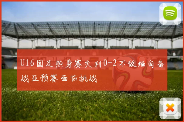 U16国足热身赛失利0-2不敌缅甸备战亚预赛面临挑战