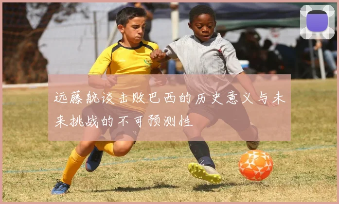 远藤航谈击败巴西的历史意义与未来挑战的不可预测性