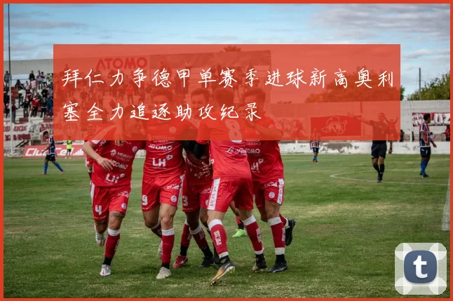 拜仁力争德甲单赛季进球新高奥利塞全力追逐助攻纪录